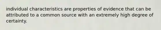 individual characteristics are properties of evidence that can be attributed to a common source with an extremely high degree of certainty.