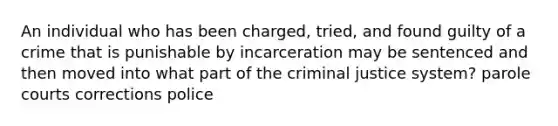 An individual who has been charged, tried, and found guilty of a crime that is punishable by incarceration may be sentenced and then moved into what part of <a href='https://www.questionai.com/knowledge/kuANd41CrG-the-criminal-justice-system' class='anchor-knowledge'>the criminal justice system</a>? parole courts corrections police