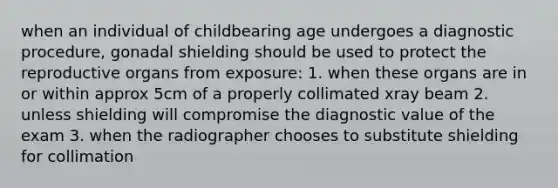 when an individual of childbearing age undergoes a diagnostic procedure, gonadal shielding should be used to protect the reproductive organs from exposure: 1. when these organs are in or within approx 5cm of a properly collimated xray beam 2. unless shielding will compromise the diagnostic value of the exam 3. when the radiographer chooses to substitute shielding for collimation