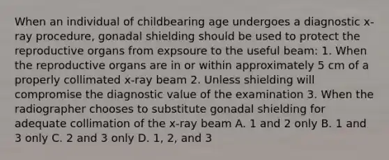 When an individual of childbearing age undergoes a diagnostic x-ray procedure, gonadal shielding should be used to protect the reproductive organs from expsoure to the useful beam: 1. When the reproductive organs are in or within approximately 5 cm of a properly collimated x-ray beam 2. Unless shielding will compromise the diagnostic value of the examination 3. When the radiographer chooses to substitute gonadal shielding for adequate collimation of the x-ray beam A. 1 and 2 only B. 1 and 3 only C. 2 and 3 only D. 1, 2, and 3