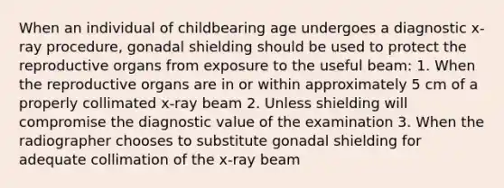 When an individual of childbearing age undergoes a diagnostic x-ray procedure, gonadal shielding should be used to protect the reproductive organs from exposure to the useful beam: 1. When the reproductive organs are in or within approximately 5 cm of a properly collimated x-ray beam 2. Unless shielding will compromise the diagnostic value of the examination 3. When the radiographer chooses to substitute gonadal shielding for adequate collimation of the x-ray beam