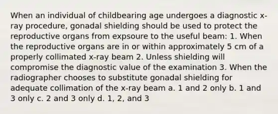 When an individual of childbearing age undergoes a diagnostic x-ray procedure, gonadal shielding should be used to protect the reproductive organs from expsoure to the useful beam: 1. When the reproductive organs are in or within approximately 5 cm of a properly collimated x-ray beam 2. Unless shielding will compromise the diagnostic value of the examination 3. When the radiographer chooses to substitute gonadal shielding for adequate collimation of the x-ray beam a. 1 and 2 only b. 1 and 3 only c. 2 and 3 only d. 1, 2, and 3