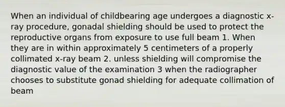 When an individual of childbearing age undergoes a diagnostic x-ray procedure, gonadal shielding should be used to protect the reproductive organs from exposure to use full beam 1. When they are in within approximately 5 centimeters of a properly collimated x-ray beam 2. unless shielding will compromise the diagnostic value of the examination 3 when the radiographer chooses to substitute gonad shielding for adequate collimation of beam