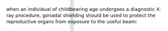 when an individual of childbearing age undergoes a diagnostic X-ray procedure, gonadal shielding should be used to protect the reproductive organs from exposure to the useful beam: