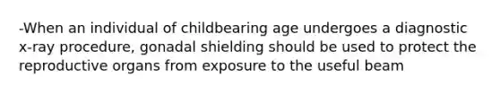 -When an individual of childbearing age undergoes a diagnostic x-ray procedure, gonadal shielding should be used to protect the reproductive organs from exposure to the useful beam