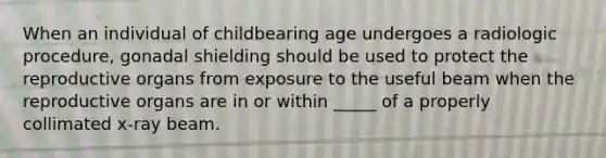 When an individual of childbearing age undergoes a radiologic procedure, gonadal shielding should be used to protect the reproductive organs from exposure to the useful beam when the reproductive organs are in or within _____ of a properly collimated x-ray beam.