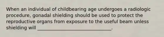 When an individual of childbearing age undergoes a radiologic procedure, gonadal shielding should be used to protect the reproductive organs from exposure to the useful beam unless shielding will ________________________________.