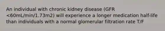 An individual with chronic kidney disease (GFR <60mL/min/1.73m2) will experience a longer medication half-life than individuals with a normal glomerular filtration rate T/F