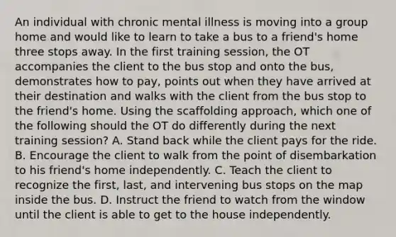 An individual with chronic mental illness is moving into a group home and would like to learn to take a bus to a friend's home three stops away. In the first training session, the OT accompanies the client to the bus stop and onto the bus, demonstrates how to pay, points out when they have arrived at their destination and walks with the client from the bus stop to the friend's home. Using the scaffolding approach, which one of the following should the OT do differently during the next training session? A. Stand back while the client pays for the ride. B. Encourage the client to walk from the point of disembarkation to his friend's home independently. C. Teach the client to recognize the first, last, and intervening bus stops on the map inside the bus. D. Instruct the friend to watch from the window until the client is able to get to the house independently.