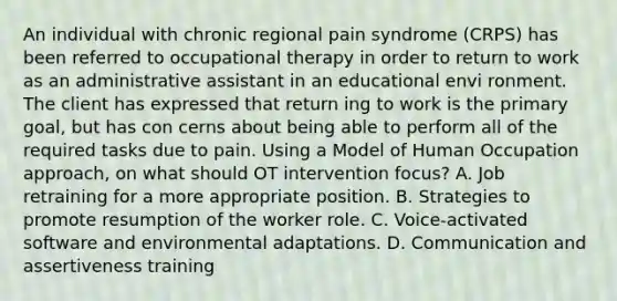 An individual with chronic regional pain syndrome (CRPS) has been referred to occupational therapy in order to return to work as an administrative assistant in an educational envi ronment. The client has expressed that return ing to work is the primary goal, but has con cerns about being able to perform all of the required tasks due to pain. Using a Model of Human Occupation approach, on what should OT intervention focus? A. Job retraining for a more appropriate position. B. Strategies to promote resumption of the worker role. C. Voice-activated software and environmental adaptations. D. Communication and assertiveness training