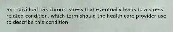 an individual has chronic stress that eventually leads to a stress related condition. which term should the health care provider use to describe this condition