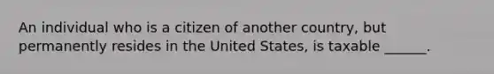 An individual who is a citizen of another country, but permanently resides in the United States, is taxable ______.