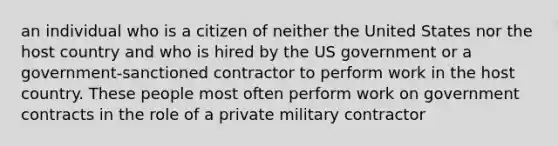 an individual who is a citizen of neither the United States nor the host country and who is hired by the US government or a government-sanctioned contractor to perform work in the host country. These people most often perform work on government contracts in the role of a private military contractor