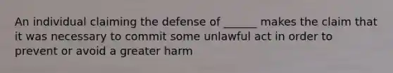 An individual claiming the defense of ______ makes the claim that it was necessary to commit some unlawful act in order to prevent or avoid a greater harm