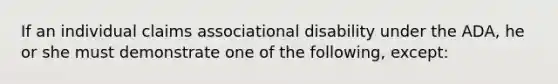 If an individual claims associational disability under the ADA, he or she must demonstrate one of the following, except: