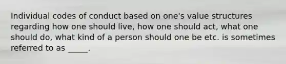 Individual codes of conduct based on one's value structures regarding how one should live, how one should act, what one should do, what kind of a person should one be etc. is sometimes referred to as _____.