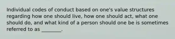 Individual codes of conduct based on one's value structures regarding how one should live, how one should act, what one should do, and what kind of a person should one be is sometimes referred to as ________.