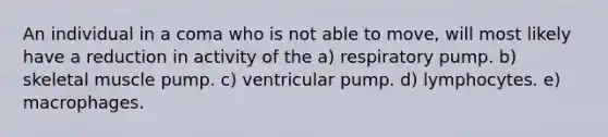 An individual in a coma who is not able to move, will most likely have a reduction in activity of the a) respiratory pump. b) skeletal muscle pump. c) ventricular pump. d) lymphocytes. e) macrophages.