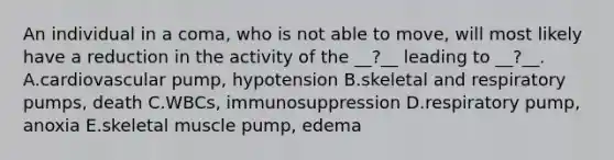 An individual in a coma, who is not able to move, will most likely have a reduction in the activity of the __?__ leading to __?__. A.cardiovascular pump, hypotension B.skeletal and respiratory pumps, death C.WBCs, immunosuppression D.respiratory pump, anoxia E.skeletal muscle pump, edema