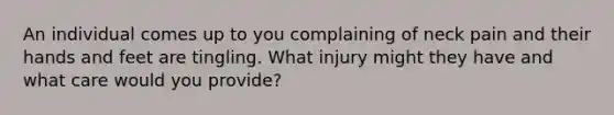 An individual comes up to you complaining of neck pain and their hands and feet are tingling. What injury might they have and what care would you provide?