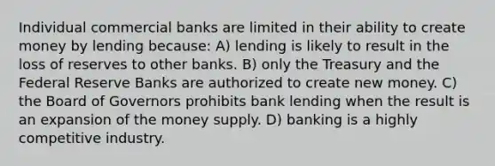 Individual commercial banks are limited in their ability to create money by lending because: A) lending is likely to result in the loss of reserves to other banks. B) only the Treasury and the Federal Reserve Banks are authorized to create new money. C) the Board of Governors prohibits bank lending when the result is an expansion of the money supply. D) banking is a highly competitive industry.