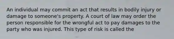 An individual may commit an act that results in bodily injury or damage to someone's property. A court of law may order the person responsible for the wrongful act to pay damages to the party who was injured. This type of risk is called the