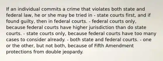 If an individual commits a crime that violates both state and federal law, he or she may be tried in - <a href='https://www.questionai.com/knowledge/k0UTVXnPxH-state-courts' class='anchor-knowledge'>state courts</a> first, and if found guilty, then in <a href='https://www.questionai.com/knowledge/kzzdxYQ4u6-federal-courts' class='anchor-knowledge'>federal courts</a>. - federal courts only, because federal courts have higher jurisdiction than do state courts. - state courts only, because federal courts have too many cases to consider already. - both state and federal courts. - one or the other, but not both, because of Fifth Amendment protections from double jeopardy.