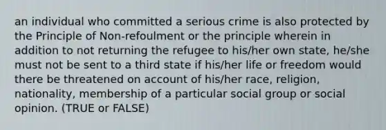 an individual who committed a serious crime is also protected by the Principle of Non-refoulment or the principle wherein in addition to not returning the refugee to his/her own state, he/she must not be sent to a third state if his/her life or freedom would there be threatened on account of his/her race, religion, nationality, membership of a particular social group or social opinion. (TRUE or FALSE)