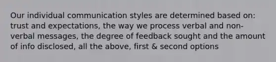 Our individual communication styles are determined based on: trust and expectations, the way we process verbal and non-verbal messages, the degree of feedback sought and the amount of info disclosed, all the above, first & second options