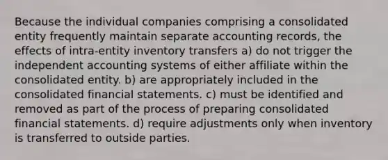 Because the individual companies comprising a consolidated entity frequently maintain separate accounting records, the effects of intra-entity inventory transfers a) do not trigger the independent accounting systems of either affiliate within the consolidated entity. b) are appropriately included in the consolidated financial statements. c) must be identified and removed as part of the process of preparing consolidated financial statements. d) require adjustments only when inventory is transferred to outside parties.