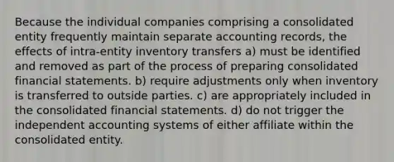 Because the individual companies comprising a consolidated entity frequently maintain separate accounting records, the effects of intra-entity inventory transfers a) must be identified and removed as part of the process of preparing consolidated financial statements. b) require adjustments only when inventory is transferred to outside parties. c) are appropriately included in the consolidated financial statements. d) do not trigger the independent accounting systems of either affiliate within the consolidated entity.