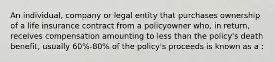 An individual, company or legal entity that purchases ownership of a life insurance contract from a policyowner who, in return, receives compensation amounting to less than the policy's death benefit, usually 60%-80% of the policy's proceeds is known as a :