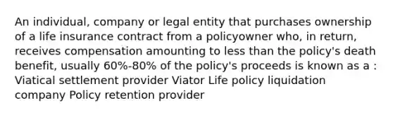 An individual, company or legal entity that purchases ownership of a life insurance contract from a policyowner who, in return, receives compensation amounting to less than the policy's death benefit, usually 60%-80% of the policy's proceeds is known as a : Viatical settlement provider Viator Life policy liquidation company Policy retention provider