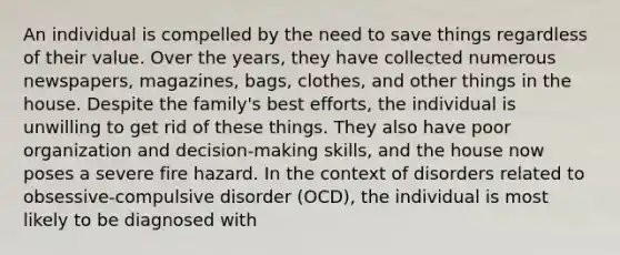 An individual is compelled by the need to save things regardless of their value. Over the years, they have collected numerous newspapers, magazines, bags, clothes, and other things in the house. Despite the family's best efforts, the individual is unwilling to get rid of these things. They also have poor organization and decision-making skills, and the house now poses a severe fire hazard. In the context of disorders related to obsessive-compulsive disorder (OCD), the individual is most likely to be diagnosed with