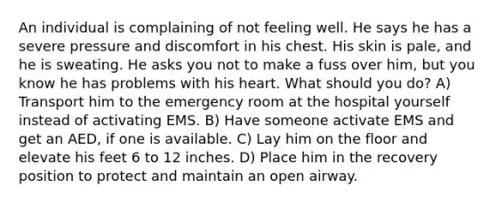 An individual is complaining of not feeling well. He says he has a severe pressure and discomfort in his chest. His skin is pale, and he is sweating. He asks you not to make a fuss over him, but you know he has problems with his heart. What should you do? A) Transport him to the emergency room at the hospital yourself instead of activating EMS. B) Have someone activate EMS and get an AED, if one is available. C) Lay him on the floor and elevate his feet 6 to 12 inches. D) Place him in the recovery position to protect and maintain an open airway.