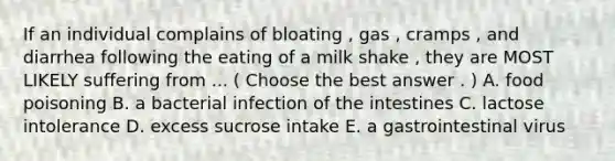 If an individual complains of bloating , gas , cramps , and diarrhea following the eating of a milk shake , they are MOST LIKELY suffering from ... ( Choose the best answer . ) A. food poisoning B. a bacterial infection of the intestines C. lactose intolerance D. excess sucrose intake E. a gastrointestinal virus