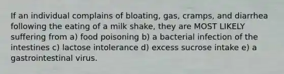 If an individual complains of bloating, gas, cramps, and diarrhea following the eating of a milk shake, they are MOST LIKELY suffering from a) food poisoning b) a bacterial infection of the intestines c) lactose intolerance d) excess sucrose intake e) a gastrointestinal virus.