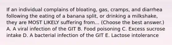 If an individual complains of bloating, gas, cramps, and diarrhea following the eating of a banana split, or drinking a milkshake, they are MOST LIKELY suffering from... (Choose the best answer.) A. A viral infection of the GIT B. Food poisoning C. Excess sucrose intake D. A bacterial infection of the GIT E. Lactose intolerance