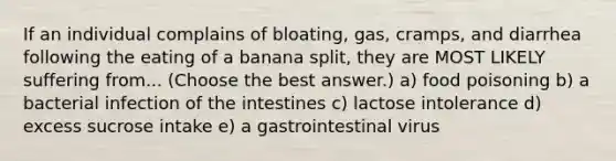 If an individual complains of bloating, gas, cramps, and diarrhea following the eating of a banana split, they are MOST LIKELY suffering from... (Choose the best answer.) a) food poisoning b) a bacterial infection of the intestines c) lactose intolerance d) excess sucrose intake e) a gastrointestinal virus