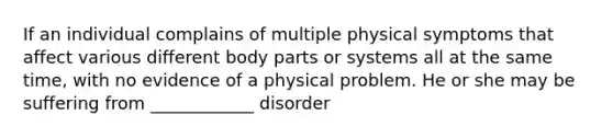 If an individual complains of multiple physical symptoms that affect various different body parts or systems all at the same time, with no evidence of a physical problem. He or she may be suffering from ____________ disorder