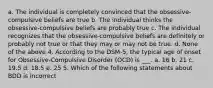 a. The individual is completely convinced that the obsessive-compulsive beliefs are true b. The individual thinks the obsessive-compulsive beliefs are probably true c. The individual recognizes that the obsessive-compulsive beliefs are definitely or probably not true or that they may or may not be true. d. None of the above 4. According to the DSM-5, the typical age of onset for Obsessive-Compulsive Disorder (OCD) is ___. a. 16 b. 21 c. 19.5 d. 18.5 e. 25 5. Which of the following statements about BDD is incorrect