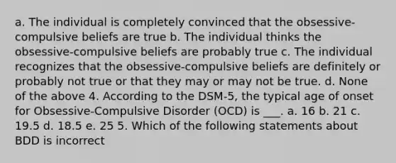 a. The individual is completely convinced that the obsessive-compulsive beliefs are true b. The individual thinks the obsessive-compulsive beliefs are probably true c. The individual recognizes that the obsessive-compulsive beliefs are definitely or probably not true or that they may or may not be true. d. None of the above 4. According to the DSM-5, the typical age of onset for Obsessive-Compulsive Disorder (OCD) is ___. a. 16 b. 21 c. 19.5 d. 18.5 e. 25 5. Which of the following statements about BDD is incorrect