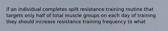 if an individual completes split resistance training routine that targets only half of total muscle groups on each day of training they should increase resistance training frequency to what