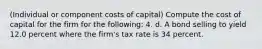 ​(Individual or component costs of​ capital) Compute the cost of capital for the firm for the​ following: 4. d. A bond selling to yield 12.0 percent where the​ firm's tax rate is 34 percent.