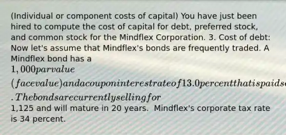 ​(Individual or component costs of​ capital) You have just been hired to compute the cost of capital for​ debt, preferred​ stock, and common stock for the Mindflex Corporation. 3. Cost of​ debt: Now​ let's assume that​ Mindflex's bonds are frequently traded. A Mindflex bond has a 1,000 par value​ (face value) and a coupon interest rate of 13.0 percent that is paid semiannually. The bonds are currently selling for1,125 and will mature in 20 years. ​ Mindflex's corporate tax rate is 34 percent.