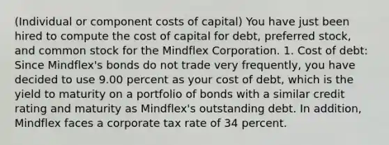 ​(Individual or component costs of​ capital) You have just been hired to compute the cost of capital for​ debt, preferred​ stock, and common stock for the Mindflex Corporation. 1. Cost of​ debt: Since​ Mindflex's bonds do not trade very​ frequently, you have decided to use 9.00 percent as your cost of​ debt, which is the yield to maturity on a portfolio of bonds with a similar credit rating and maturity as​ Mindflex's outstanding debt. In​ addition, Mindflex faces a corporate tax rate of 34 percent.