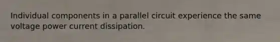 Individual components in a parallel circuit experience the same voltage power current dissipation.