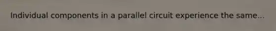 Individual components in a parallel circuit experience the same...