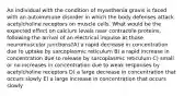 An individual with the condition of myasthenia gravis is faced with an autoimmune disorder in which the body defenses attack acetylcholine receptors on muscle cells. What would be the expected effect on calcium levels near contractile proteins, following the arrival of an electrical impulse at those neuromuscular junctions?A) a rapid decrease in concentration due to uptake by sarcoplasmic reticulum B) a rapid increase in concentration due to release by sarcoplasmic reticulum C) small or no increases in concentration due to weak responses by acetylcholine receptors D) a large decrease in concentration that occurs slowly E) a large increase in concentration that occurs slowly