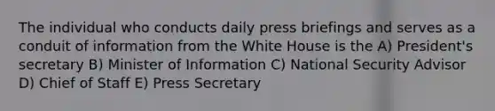 The individual who conducts daily press briefings and serves as a conduit of information from the White House is the A) President's secretary B) Minister of Information C) National Security Advisor D) Chief of Staff E) Press Secretary